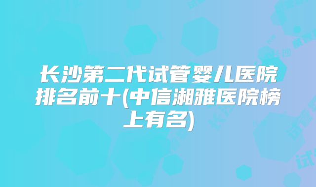长沙第二代试管婴儿医院排名前十(中信湘雅医院榜上有名)
