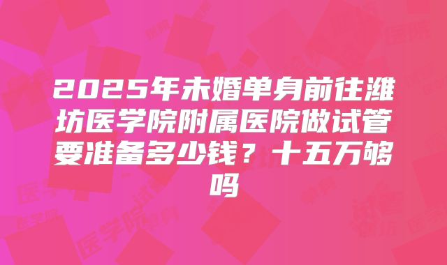 2025年未婚单身前往潍坊医学院附属医院做试管要准备多少钱？十五万够吗