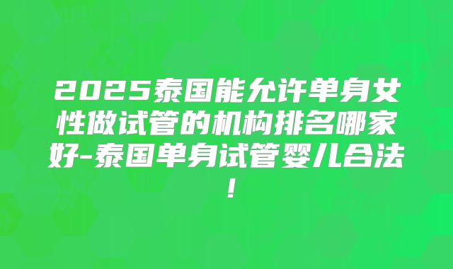 2025泰国能允许单身女性做试管的机构排名哪家好-泰国单身试管婴儿合法！