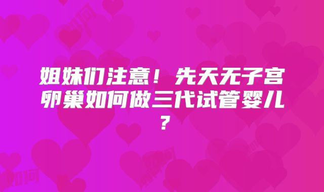 姐妹们注意！先天无子宫卵巢如何做三代试管婴儿？