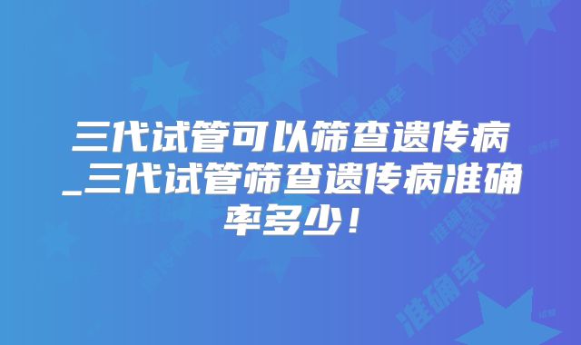 三代试管可以筛查遗传病_三代试管筛查遗传病准确率多少!