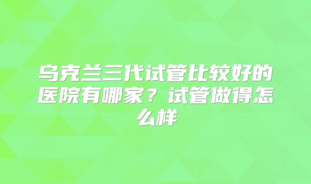 乌克兰三代试管比较好的医院有哪家？试管做得怎么样