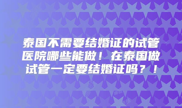 泰国不需要结婚证的试管医院哪些能做！在泰国做试管一定要结婚证吗？！