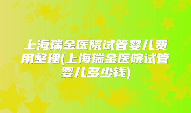 上海瑞金医院试管婴儿费用整理(上海瑞金医院试管婴儿多少钱)