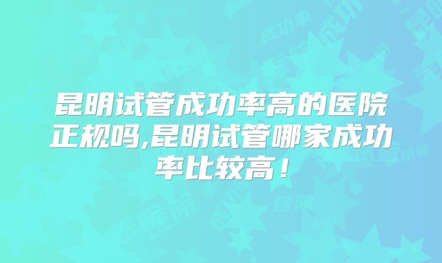 昆明试管成功率高的医院正规吗,昆明试管哪家成功率比较高！