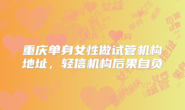 重庆单身女性做试管机构地址，轻信机构后果自负