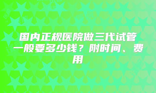 国内正规医院做三代试管一般要多少钱？附时间、费用