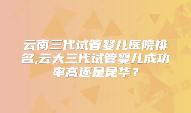 云南三代试管婴儿医院排名,云大三代试管婴儿成功率高还是昆华?