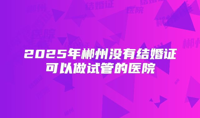 2025年郴州没有结婚证可以做试管的医院