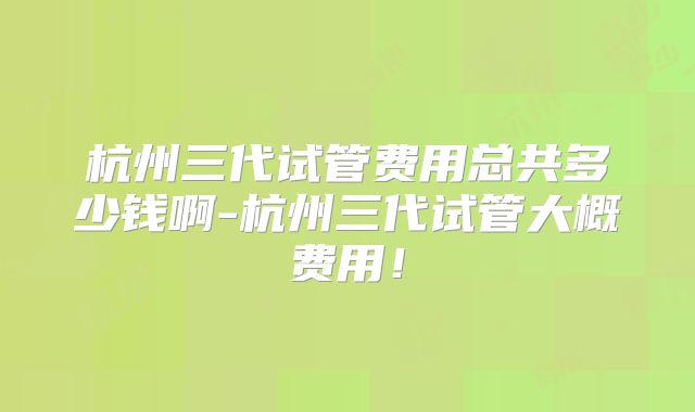 杭州三代试管费用总共多少钱啊-杭州三代试管大概费用！