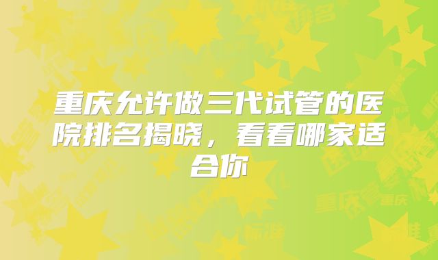 重庆允许做三代试管的医院排名揭晓,看看哪家适合你