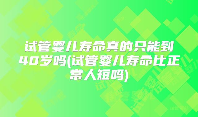 试管婴儿寿命真的只能到40岁吗(试管婴儿寿命比正常人短吗)