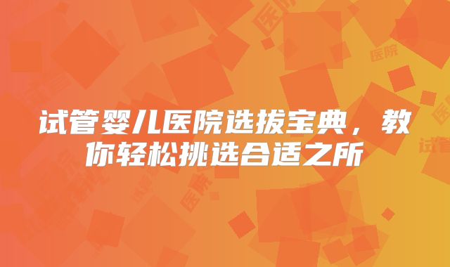试管婴儿医院选拔宝典，教你轻松挑选合适之所