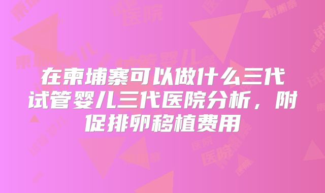 在柬埔寨可以做什么三代试管婴儿三代医院分析，附促排卵移植费用