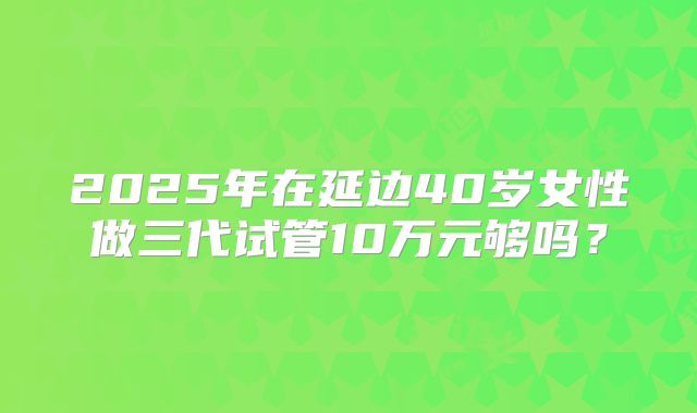 2025年在延边40岁女性做三代试管10万元够吗？
