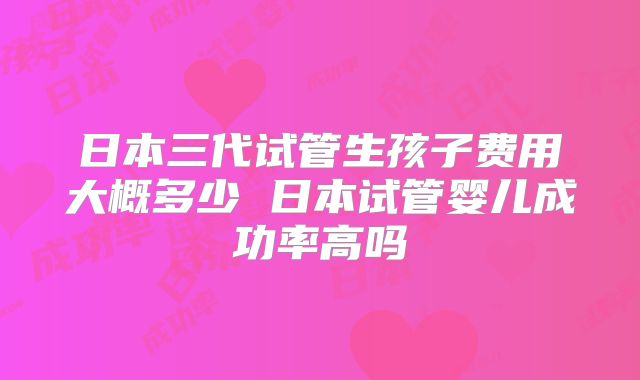 日本三代试管生孩子费用大概多少 日本试管婴儿成功率高吗