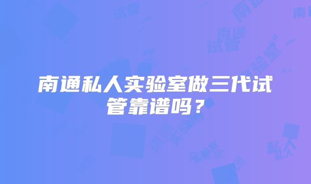 南通私人实验室做三代试管靠谱吗？