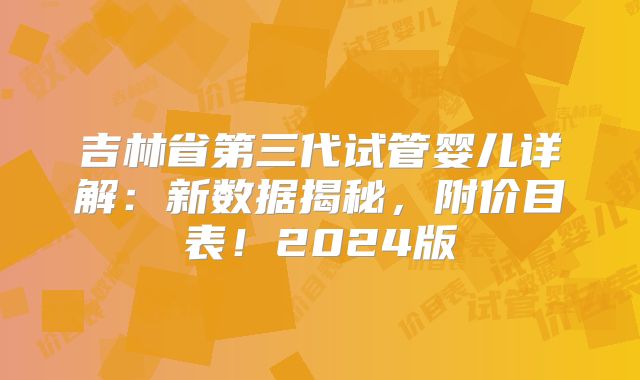 吉林省第三代试管婴儿详解：新数据揭秘，附价目表！2024版