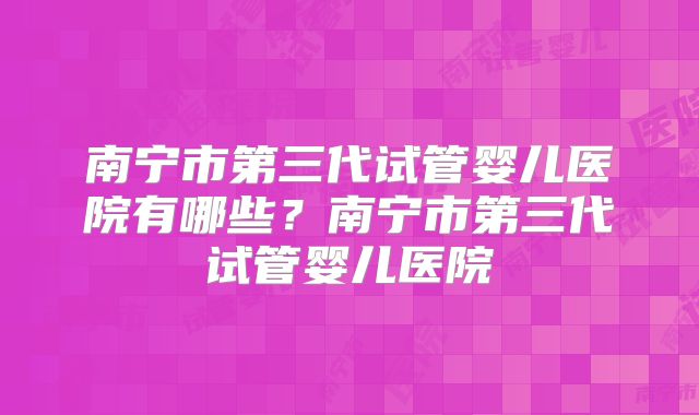 南宁市第三代试管婴儿医院有哪些？南宁市第三代试管婴儿医院