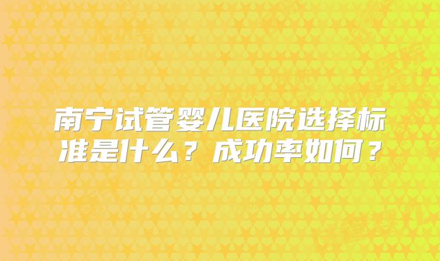 南宁试管婴儿医院选择标准是什么？成功率如何？