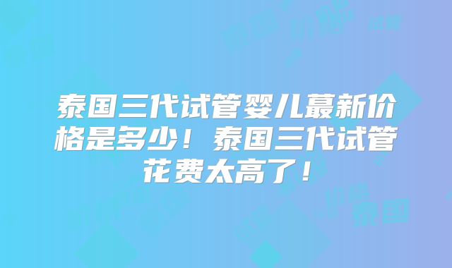 泰国三代试管婴儿蕞新价格是多少！泰国三代试管花费太高了！