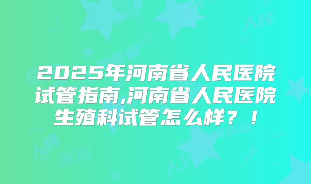 2025年河南省人民医院试管指南,河南省人民医院生殖科试管怎么样?!