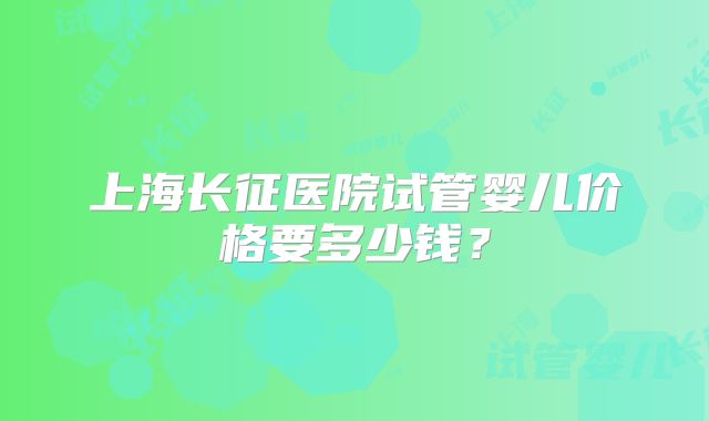 上海长征医院试管婴儿价格要多少钱?