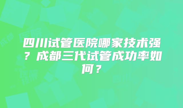 四川试管医院哪家技术强？成都三代试管成功率如何？