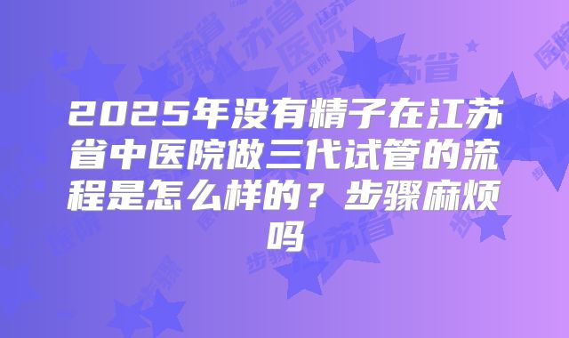 2025年没有精子在江苏省中医院做三代试管的流程是怎么样的?步骤麻烦吗