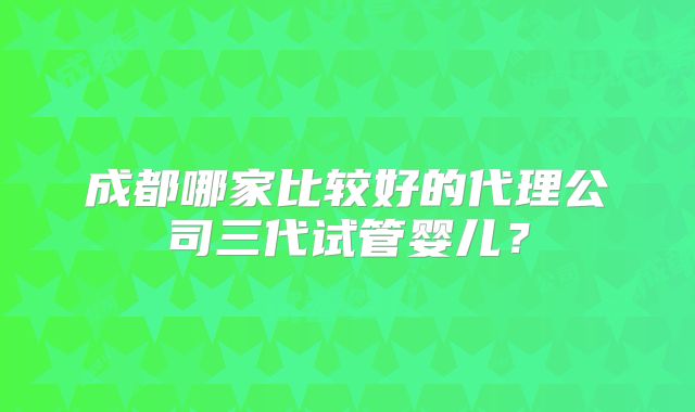 成都哪家比较好的代理公司三代试管婴儿？