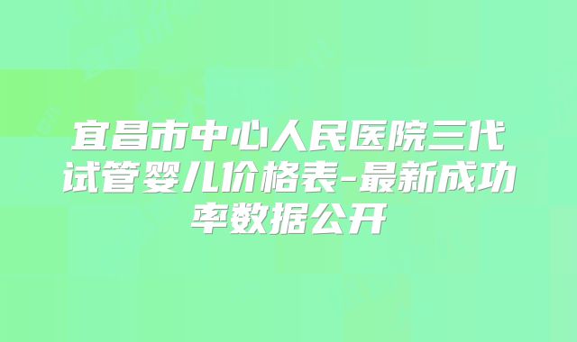 宜昌市中心人民医院三代试管婴儿价格表-最新成功率数据公开