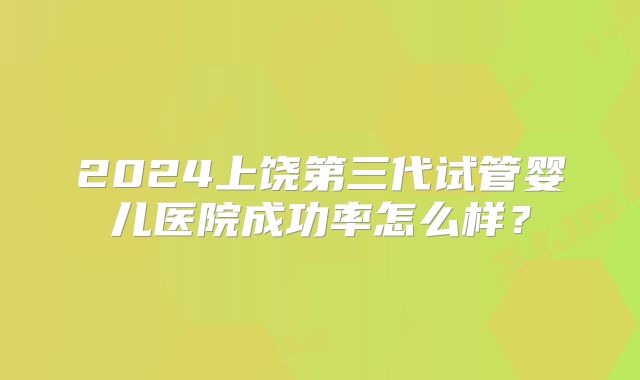 2024上饶第三代试管婴儿医院成功率怎么样？
