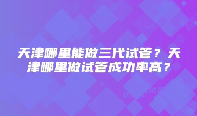 天津哪里能做三代试管?天津哪里做试管成功率高?