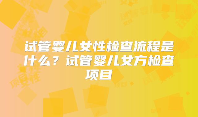 试管婴儿女性检查流程是什么？试管婴儿女方检查项目