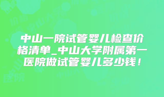 中山一院试管婴儿检查价格清单_中山大学附属第一医院做试管婴儿多少钱！