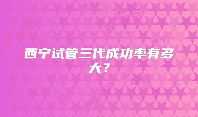 西宁试管三代成功率有多大？