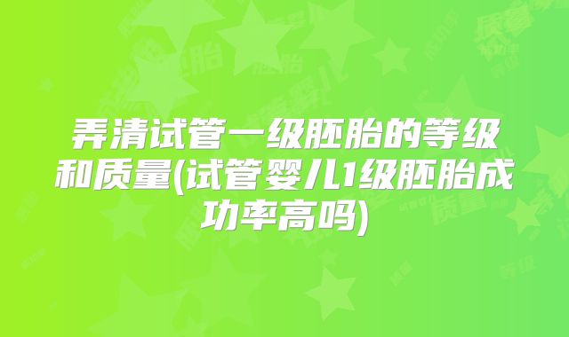 弄清试管一级胚胎的等级和质量(试管婴儿1级胚胎成功率高吗)