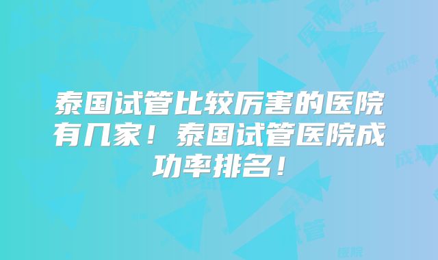 泰国试管比较厉害的医院有几家！泰国试管医院成功率排名！