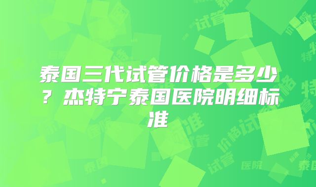 泰国三代试管价格是多少?杰特宁泰国医院明细标准