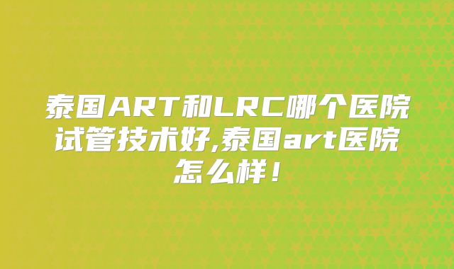 泰国ART和LRC哪个医院试管技术好,泰国art医院怎么样！