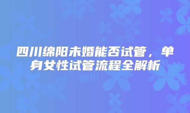 四川绵阳未婚能否试管，单身女性试管流程全解析