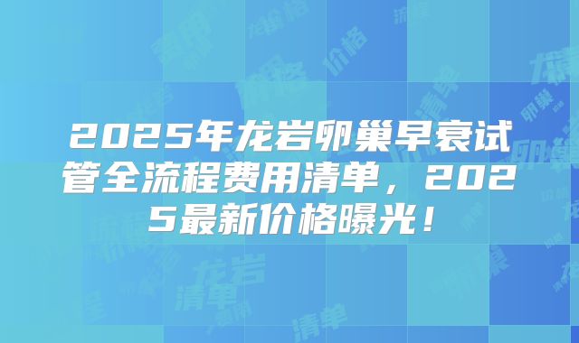 2025年龙岩卵巢早衰试管全流程费用清单，2025最新价格曝光！