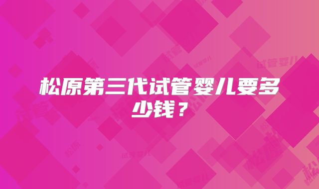 松原第三代试管婴儿要多少钱？