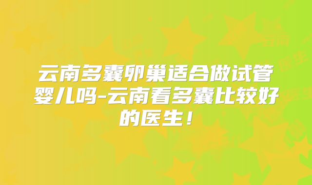 云南多囊卵巢适合做试管婴儿吗-云南看多囊比较好的医生！