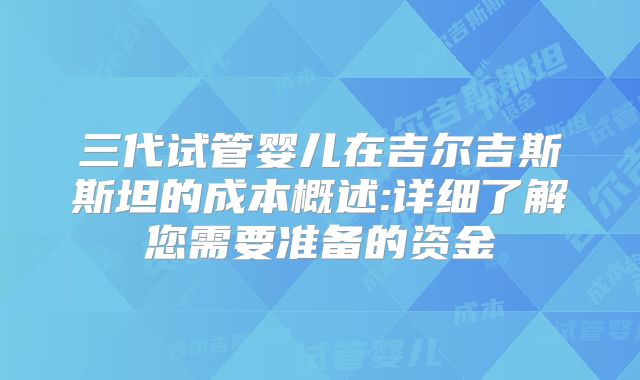 三代试管婴儿在吉尔吉斯斯坦的成本概述:详细了解您需要准备的资金