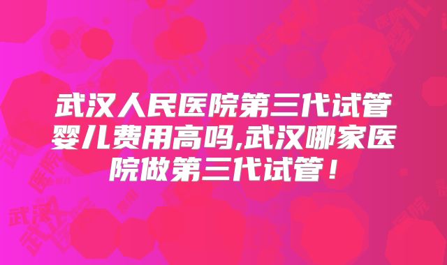 武汉人民医院第三代试管婴儿费用高吗,武汉哪家医院做第三代试管!