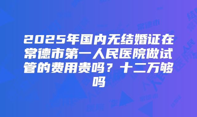 2025年国内无结婚证在常德市第一人民医院做试管的费用贵吗？十二万够吗
