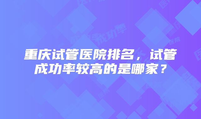 重庆试管医院排名，试管成功率较高的是哪家？