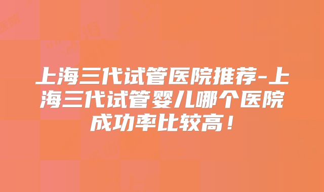 上海三代试管医院推荐-上海三代试管婴儿哪个医院成功率比较高！