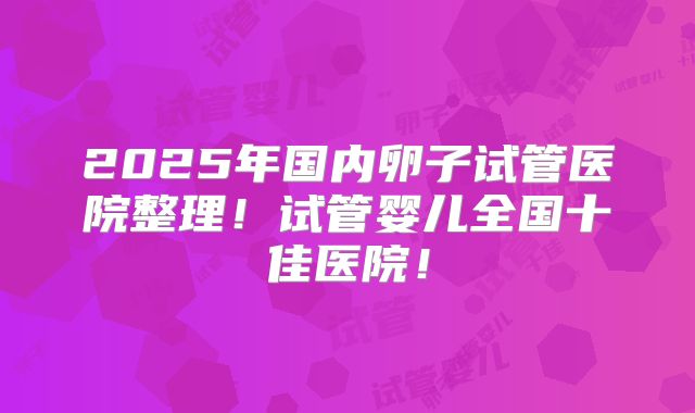 2025年国内卵子试管医院整理！试管婴儿全国十佳医院！